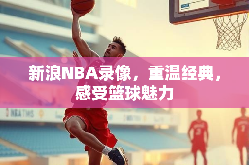 新浪NBA录像，重温经典，感受篮球魅力