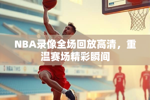 NBA录像全场回放高清，重温赛场精彩瞬间