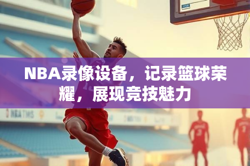 NBA录像设备，记录篮球荣耀，展现竞技魅力