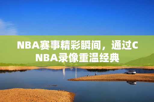 NBA赛事精彩瞬间，通过CNBA录像重温经典