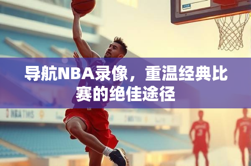 导航NBA录像，重温经典比赛的绝佳途径