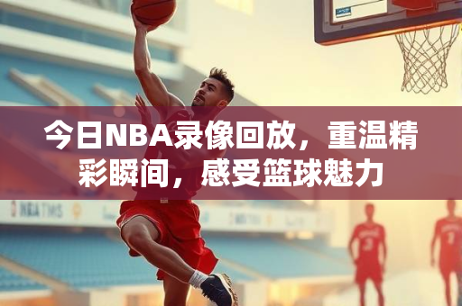 今日NBA录像回放，重温精彩瞬间，感受篮球魅力