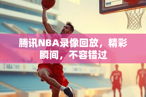 腾讯NBA录像回放，精彩瞬间，不容错过