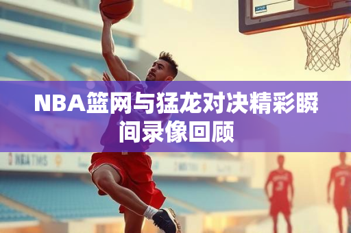 NBA篮网与猛龙对决精彩瞬间录像回顾