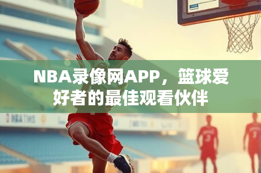 NBA录像网APP，篮球爱好者的最佳观看伙伴