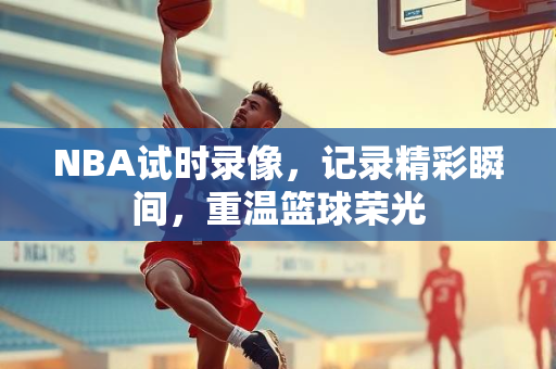 NBA试时录像，记录精彩瞬间，重温篮球荣光