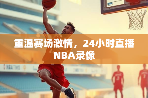 重温赛场激情，24小时直播NBA录像