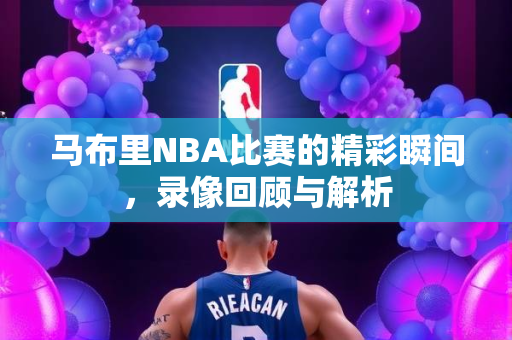 马布里NBA比赛的精彩瞬间，录像回顾与解析