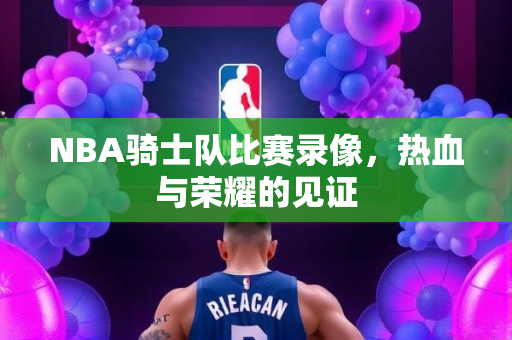 NBA骑士队比赛录像，热血与荣耀的见证