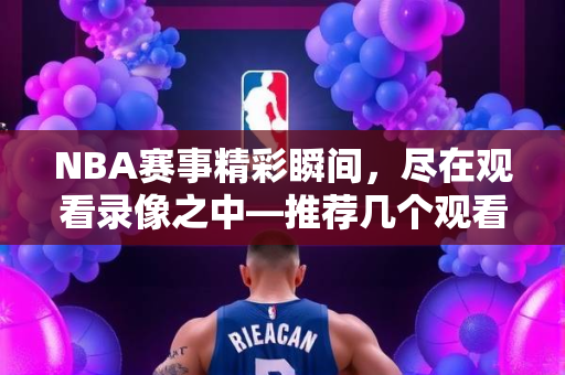 NBA赛事精彩瞬间，尽在观看录像之中—推荐几个观看NBA录像的优质网址