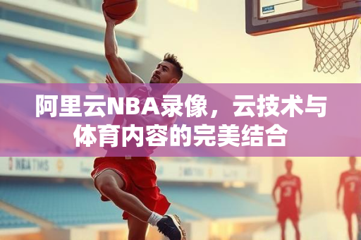 阿里云NBA录像，云技术与体育内容的完美结合