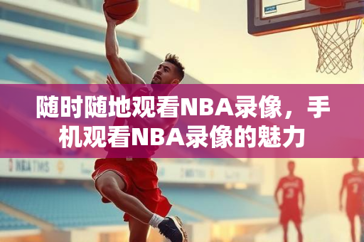 随时随地观看NBA录像，手机观看NBA录像的魅力