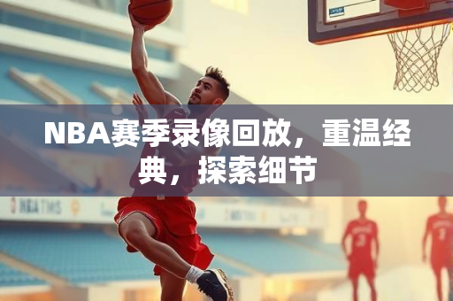NBA赛季录像回放，重温经典，探索细节