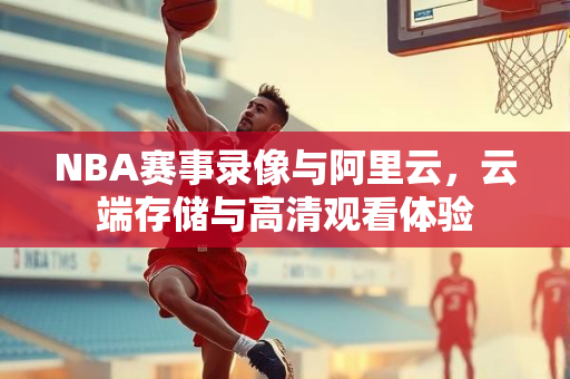 NBA赛事录像与阿里云，云端存储与高清观看体验