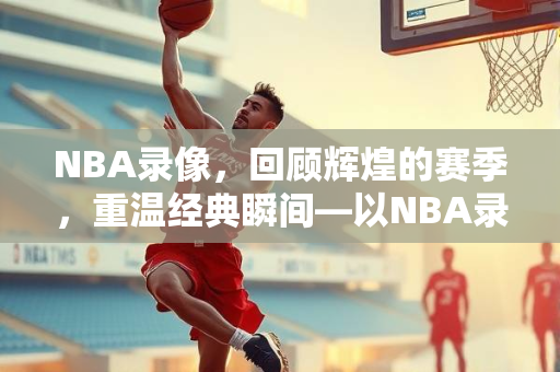 NBA录像，回顾辉煌的赛季，重温经典瞬间—以NBA录像16-17赛季为线索