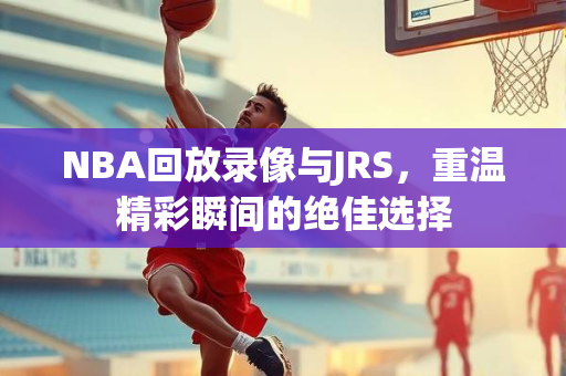 NBA回放录像与JRS，重温精彩瞬间的绝佳选择
