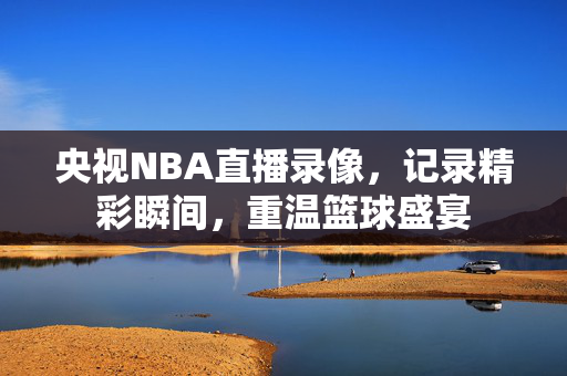 央视NBA直播录像，记录精彩瞬间，重温篮球盛宴