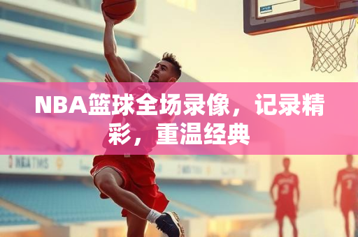 NBA篮球全场录像，记录精彩，重温经典