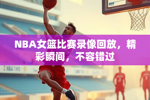 NBA女篮比赛录像回放，精彩瞬间，不容错过