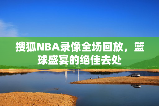 搜狐NBA录像全场回放，篮球盛宴的绝佳去处
