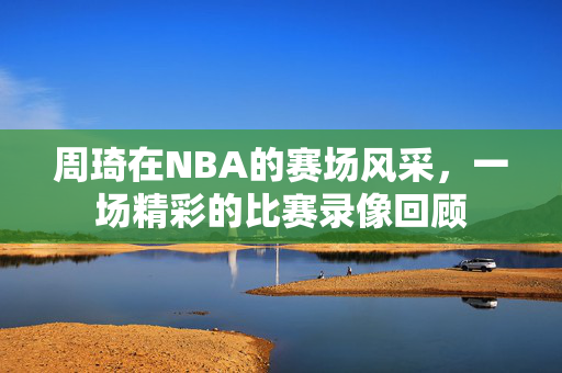 周琦在NBA的赛场风采，一场精彩的比赛录像回顾
