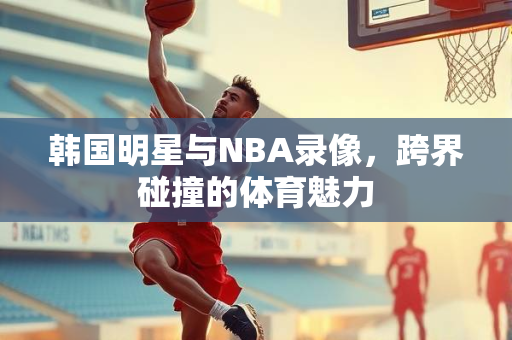 韩国明星与NBA录像，跨界碰撞的体育魅力