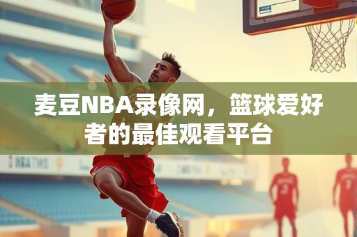 麦豆NBA录像网，篮球爱好者的最佳观看平台