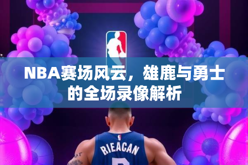 NBA赛场风云，雄鹿与勇士的全场录像解析