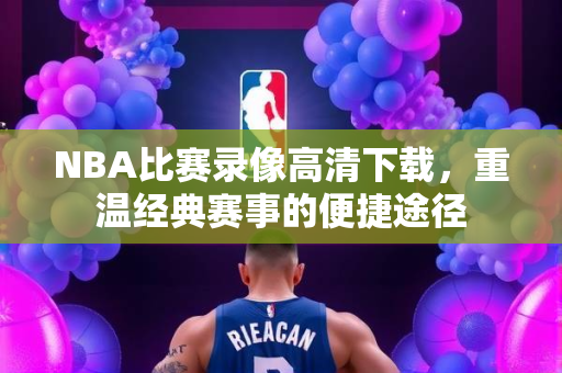 NBA比赛录像高清下载，重温经典赛事的便捷途径