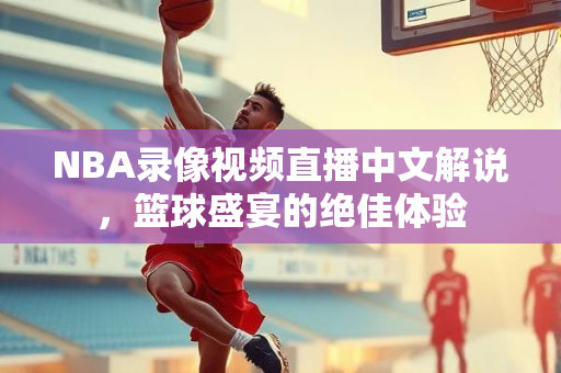 NBA录像视频直播中文解说，篮球盛宴的绝佳体验