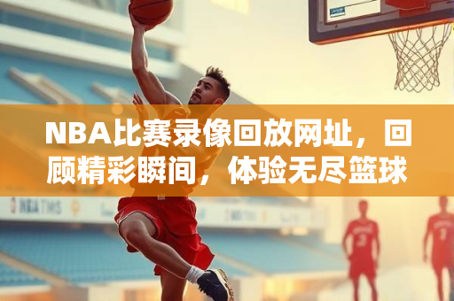 NBA比赛录像回放网址，回顾精彩瞬间，体验无尽篮球魅力