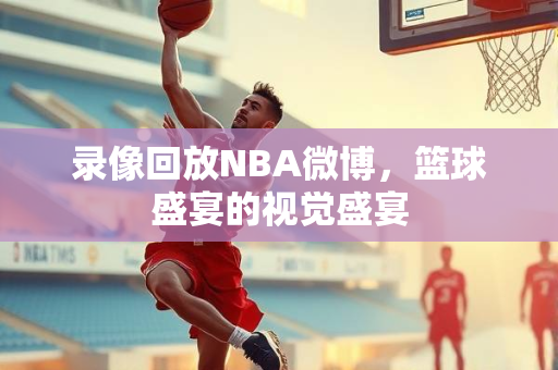 录像回放NBA微博，篮球盛宴的视觉盛宴
