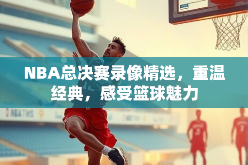 NBA总决赛录像精选，重温经典，感受篮球魅力