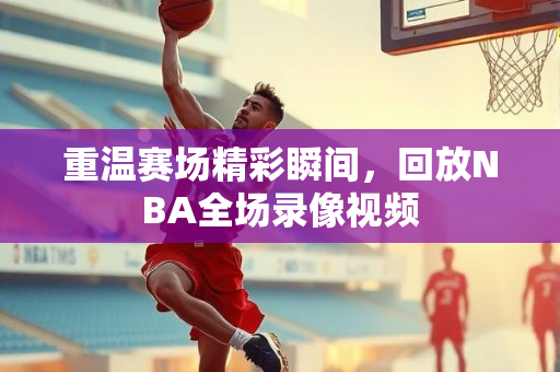 重温赛场精彩瞬间，回放NBA全场录像视频