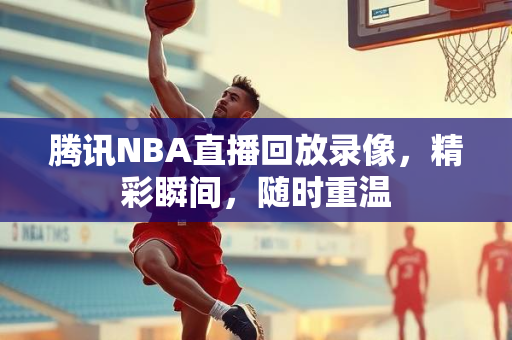 腾讯NBA直播回放录像，精彩瞬间，随时重温