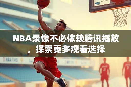 NBA录像不必依赖腾讯播放，探索更多观看选择