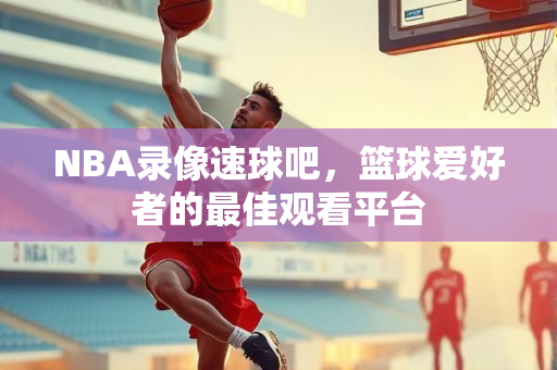 NBA录像速球吧，篮球爱好者的最佳观看平台