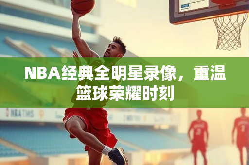 NBA经典全明星录像，重温篮球荣耀时刻