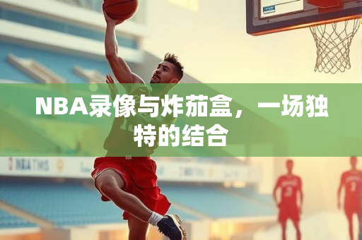 NBA录像与炸茄盒，一场独特的结合