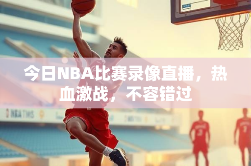 今日NBA比赛录像直播，热血激战，不容错过