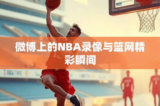 微博上的NBA录像与篮网精彩瞬间