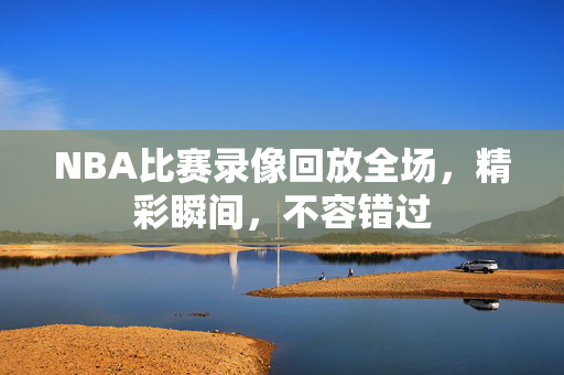 NBA比赛录像回放全场，精彩瞬间，不容错过