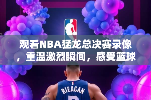 观看NBA猛龙总决赛录像，重温激烈瞬间，感受篮球魅力