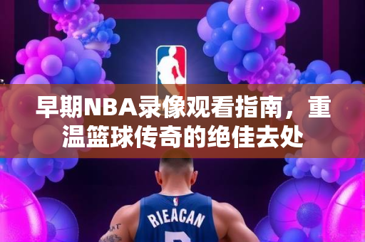 早期NBA录像观看指南，重温篮球传奇的绝佳去处