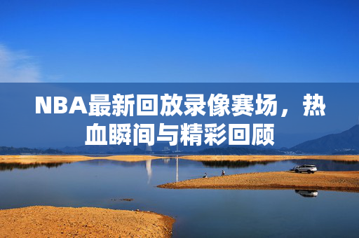 NBA最新回放录像赛场，热血瞬间与精彩回顾
