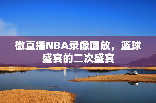 微直播NBA录像回放，篮球盛宴的二次盛宴
