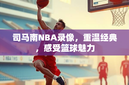 司马南NBA录像，重温经典，感受篮球魅力