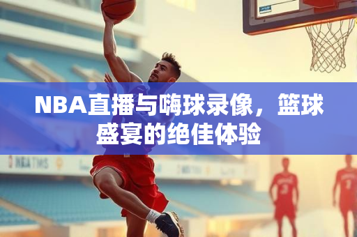 NBA直播与嗨球录像，篮球盛宴的绝佳体验