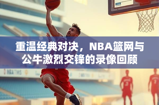 重温经典对决，NBA篮网与公牛激烈交锋的录像回顾
