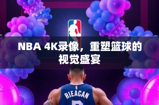 NBA 4K录像，重塑篮球的视觉盛宴